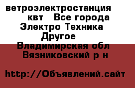 ветроэлектростанция 15-50 квт - Все города Электро-Техника » Другое   . Владимирская обл.,Вязниковский р-н